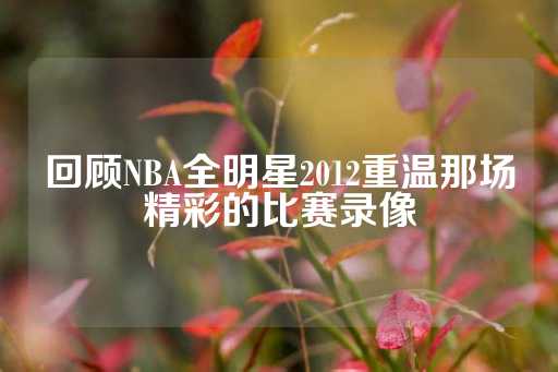 回顾NBA全明星2012重温那场精彩的比赛录像-第1张图片-皇冠信用盘出租