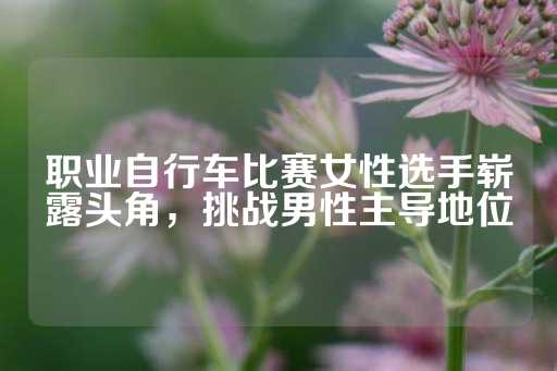 职业自行车比赛女性选手崭露头角，挑战男性主导地位