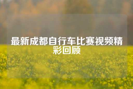 最新成都自行车比赛视频精彩回顾