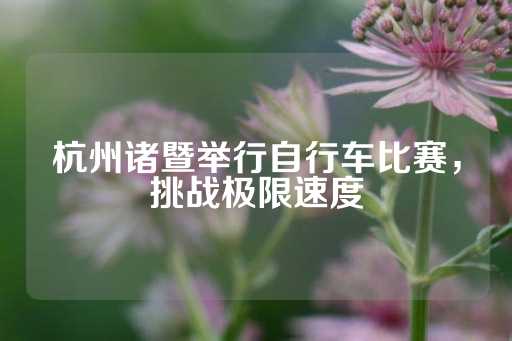 杭州诸暨举行自行车比赛，挑战极限速度