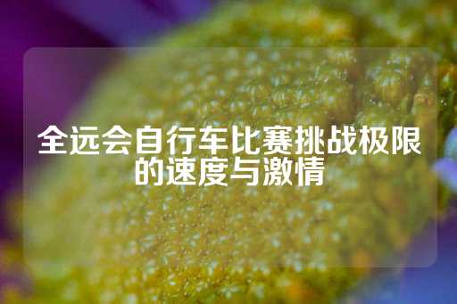 全远会自行车比赛挑战极限的速度与激情-第1张图片-皇冠信用盘出租