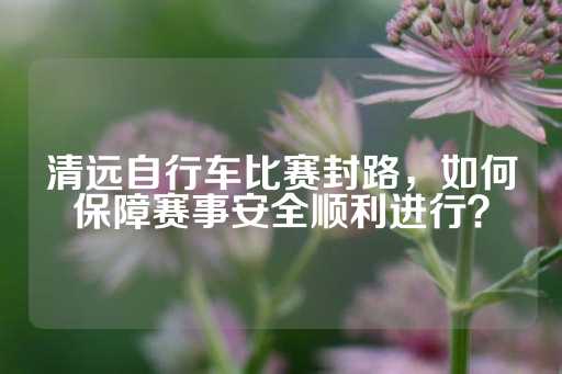 清远自行车比赛封路，如何保障赛事安全顺利进行？